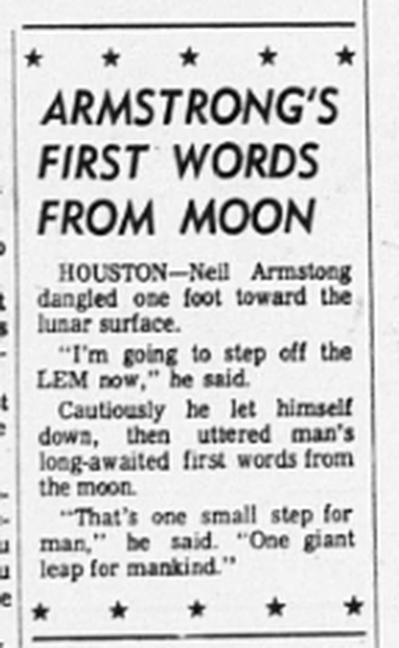 "Armstrong's first words from moon," Atlanta Journal, July 21, 1969.  "HOUSTON -- Neil Armstrong dangled one foot toward the lunar surface. "I'm going to step off the LEM now," he said. Cautiously he let himself down, then uttered man's long-awaited first words from the moon. "That's one small step for man," he said. "One giant leap for mankind."