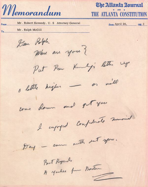 Robert Kennedy, while U.S. Attorney General, came to Atlanta and paid a call on McGill. Finding him out of town, he sat at McGill's desk and wrote this note on the newspapers' memo paper. It was written on a pink AJC Memorandum,  dated April 26, 1963:

Dear Ralph
         Where are you?
         Put Pres. Kennedy's letter up a little higher -- or we'll come down and get you.
“ Kennedy’s name and title were typed in the “from” field, and Kennedy signed the note, “Best Regards

         A Yankee from Boston.”